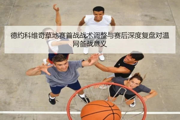 德约科维奇草地赛首战战术调整与赛后深度复盘对温网备战意义