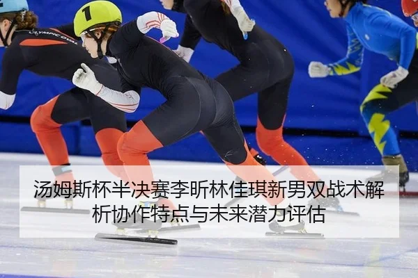 汤姆斯杯半决赛李昕林佳琪新男双战术解析协作特点与未来潜力评估